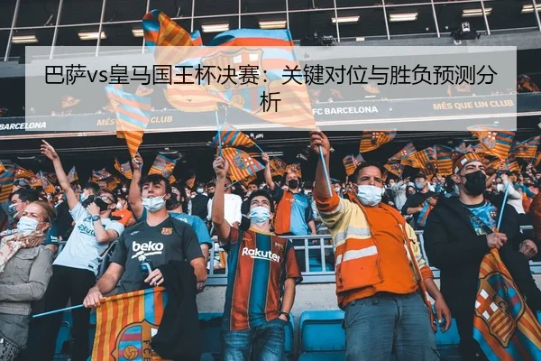 巴萨vs皇马国王杯决赛：关键对位与胜负预测分析